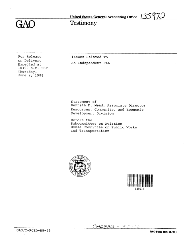 handle is hein.gao/gaobaaolz0001 and id is 1 raw text is: 



United States Geneml Accounting Office ;35     74


GAO


Testimony


For Release
on Delivery
Expected at
10:00 a.m. DST
Thursday,
June 2, 1988


Issues Related To
An Independent FAA










Statement of
Kenneth M. Mead, Associate Director
Resources, Community, and Economic
Development Division

Before the
Subcommittee on Aviation
House Committee on Public Works
and Transportation






   9 S)








                              135972


GAO/T-RCED-88-4 5                                              GAO Form 10 ([2/87)


GAO/T-RCED-88-45


0 Form 160 (1n/87)


