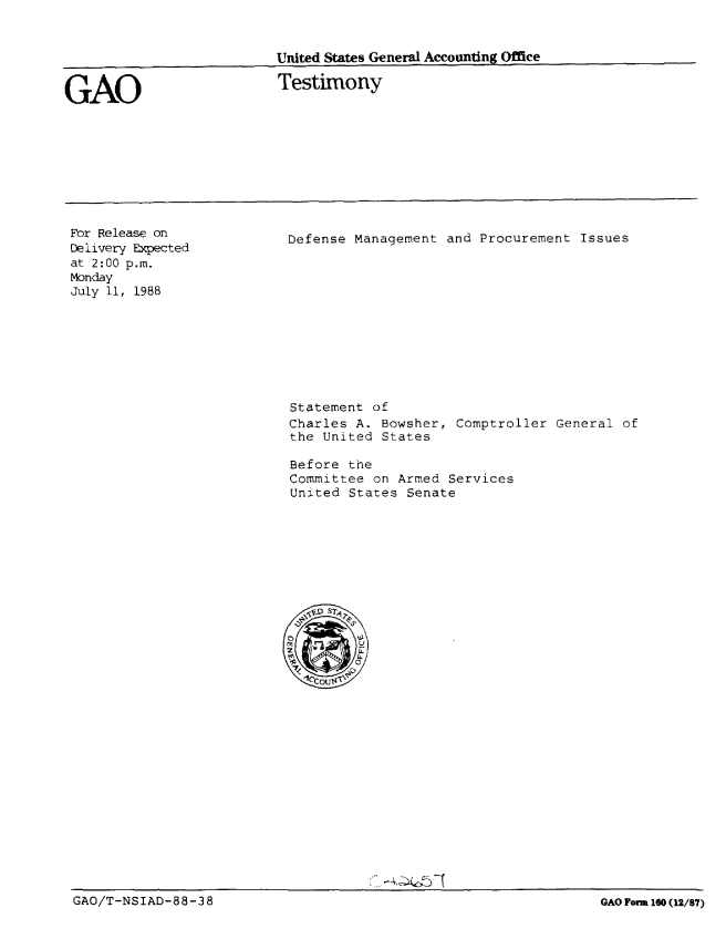 handle is hein.gao/gaobaaond0001 and id is 1 raw text is: 


United States General Accounting Office


GAO


Testimony


For Release on
Delivery Expected
at 2:00 p.m.
Monday
July 11, 1988


Defense Management and Procurement Issues


Statement of
Charles A. Bowsher, Comptroller General of
the United States

Before the
Committee on Armed Services
United States Senate


GAO/T-NSIAD-88-38


GAO Form 160 (12/87)


