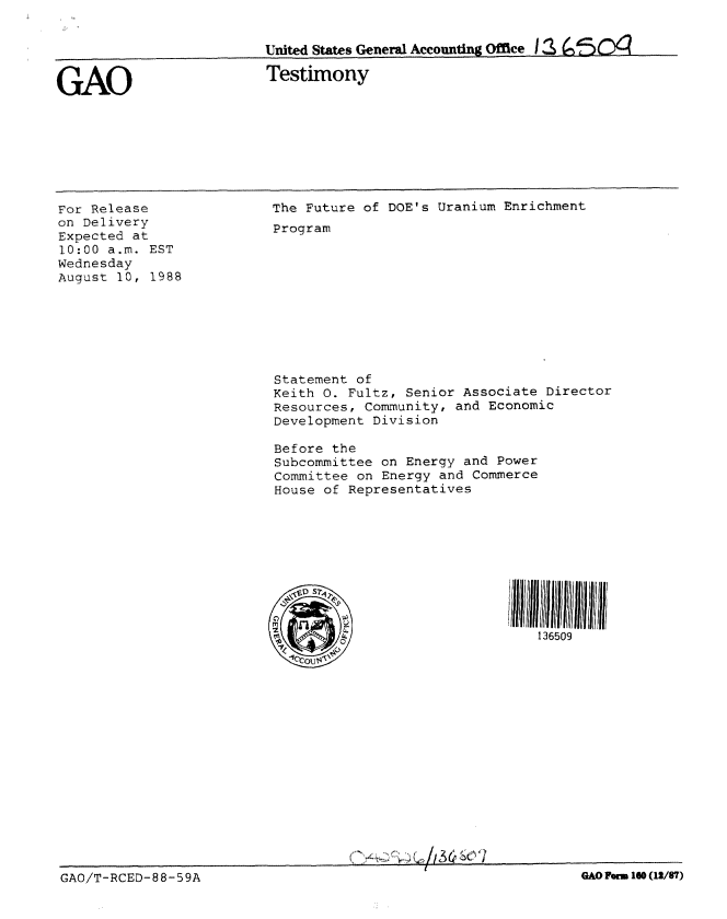 handle is hein.gao/gaobaaoob0001 and id is 1 raw text is: 


United States General Accounting Office I S Z 'S O


GAO


Testimony


For Release
on Delivery
Expected at
10:00 a.m. EST
Wednesday
August 10, 1988


The Future of DOE's Uranium Enrichment
Program











Statement of
Keith 0. Fultz, Senior Associate Director
Resources, Community, and Economic
Development Division

Before the
Subcommittee on Energy and Power
Committee on Energy and Commerce
House of Representatives










                                 136509


                                           A~I3~~(YI

GAO/T-RCED-8 8-59A                                              GAO Form 160(12/87)


GAO Pa m 160 (12/97)


GAO/T-RCED-88-59A


