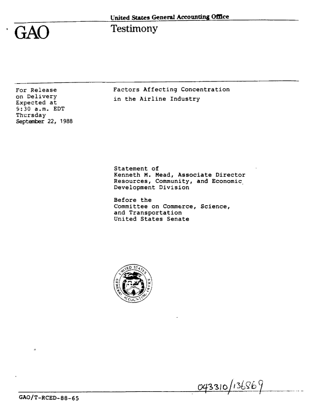 handle is hein.gao/gaobaaoow0001 and id is 1 raw text is: 

United States General Accountin Office


Testimony


For Release
on Delivery
Expected at
9:30 a.m. EDT
Thursday
September 22, 1988


Factors Affecting Concentration
in the Airline Industry


Statement of
Kenneth M. Mead, Associate Director
Resources, Community, and Economic
Development Division

Before the
Committee on Commerce, Science,
and Transportation
United States Senate


GAO/T-RCED-88-65


IGAO


