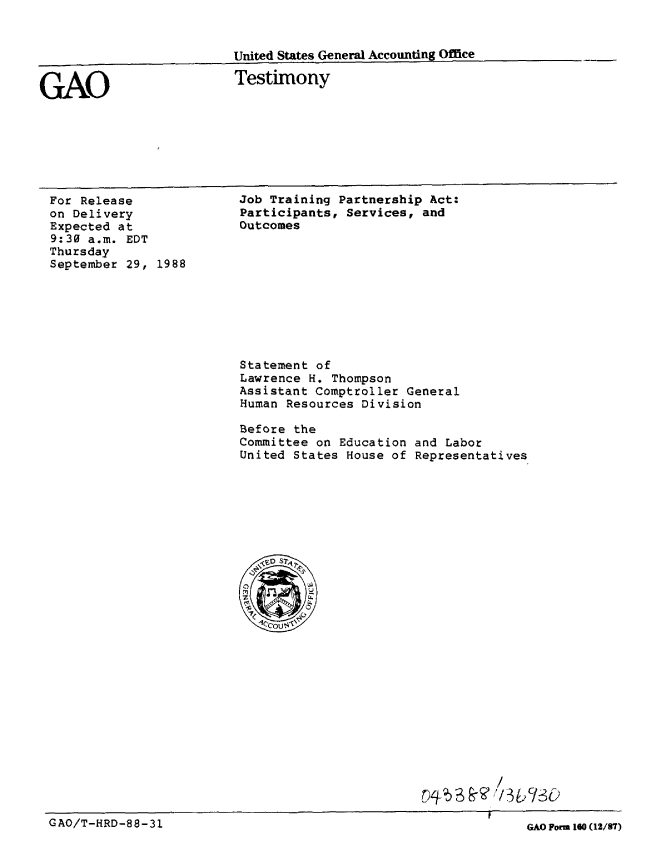 handle is hein.gao/gaobaaopg0001 and id is 1 raw text is: 


United States General Accounting Offce


Testimony


For Release
on Delivery
Expected at
9:30 a.m. EDT
Thursday
September 29, 1988


Job Training Partnership Act:
Participants, Services, and
Outcomes


Statement of
Lawrence H. Thompson
Assistant Comptroller General
Human Resources Division

Before the
Committee on Education and Labor
United States House of Representatives


r)4 )/


GAO/T-HRD-88-31


GAO


GAO Form 10 (12/87)


