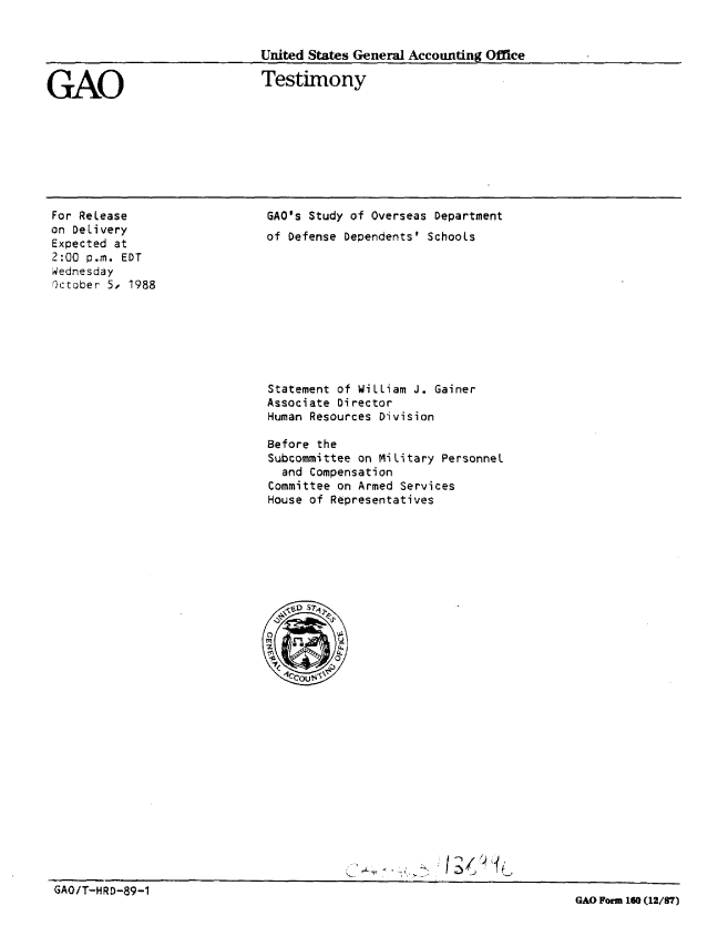 handle is hein.gao/gaobaaopl0001 and id is 1 raw text is: 


United States General Accounting Office

Testimony


GAO


For Release
on Delivery
Expected at
2:00 p.m. EDT
Wednesday
r)ctober 5, 1988


GAO's Study of Overseas Department
of Defense Dependents' Schools


Statement of William J. Gainer
Associate Director
Human Resources Division

Before the
Subcommittee on Military Personnel
  and Compensation
Committee on Armed Services
House of Representatives


GAO/T-HRD-89-1
                                                                        GAO Form 160 (12/37)


