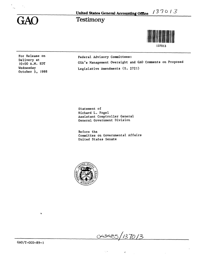 handle is hein.gao/gaobaaopm0001 and id is 1 raw text is: 

                              United States General Accounting Office / 3 ? D   3


GAO                           Testimony




                                                                   i Jll II3I 01111111
                                                                       137013


For Release on
Delivery at
10:00 A.M. EDT
Wednesday
October 5, 1988


Federal Advisory Committees:
GSA's Management Oversight and GAO Comments on Proposed
Legislative Amendments (S. 2721)


Statement of
Richard L. Fogel
Assistant Comptroller General
General Government Division


Before the
Committee on Governmental Affairs
United States Senate


GAO/T-GGD-89-1


