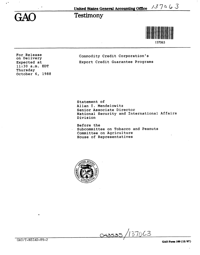 handle is hein.gao/gaobaaopo0001 and id is 1 raw text is: 
                          United States General Accounting Office / 7 7  ( 3


GAO                       Testimony



                                                         III  I 37II IIIII I
                                                             137063


For Release
on Delivery
Expected at
11:30 a.m. EDT
Thursday
October 6, 1988


Commodity Credit Corporation's
Export Credit Guarantee Programs


Statement of
Allan I. Mendelowitz
Senior Associate Director
National Security and International Affairs
Division

Before the
Subcommittee on Tobacco and Peanuts
Committee on Agriculture
House of Representatives


c~55~5Z~


GAO/T-NSIAD-89-2


GAO Form 160 (12/87)


