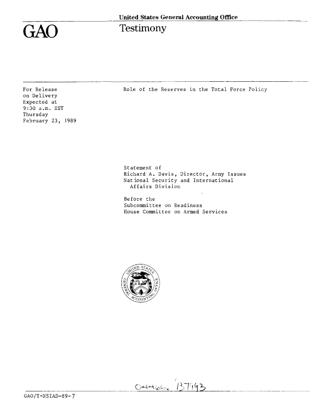 handle is hein.gao/gaobaaoqf0001 and id is 1 raw text is: 

United States General Accounting Office


GAO


Testimony


For Release
on Delivery
Expected at
9:30 a.m. EST
Thursday
February 23, 1989


Role of the Reserves in the Total Force Policy


Statement of
Richard A. Davis, Director, Army Issues
National Security and International
  Affairs Division

Before the
Subcommittee on Readiness
House Committee on Armed Services









    0 . T ,4


















                /7


GAO/T-NSIAD-89-7


