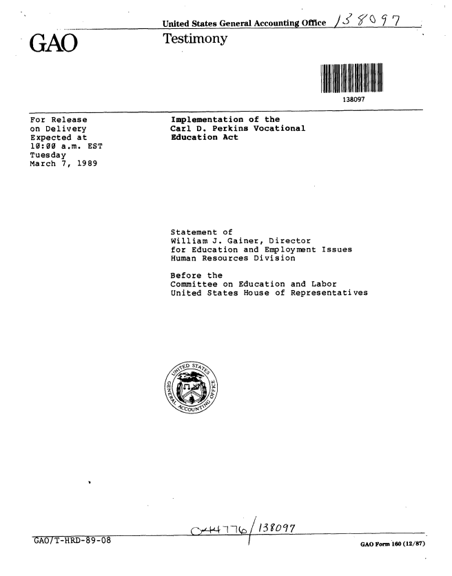 handle is hein.gao/gaobaaoqv0001 and id is 1 raw text is: 

United States General Accounting Office    J  ' 7


GAO


Testimony


l H l 38llHl l
    138097


For Release
on Delivery
Expected at
10:00 a.m. EST
Tuesday
March 7, 1989


Implementation of the
Carl D. Perkins Vocational
Education Act


Statement of
William J. Gainer, Director
for Education and Employment Issues
Human Resources Division

Before the
Committee on Education and Labor
United States House of Representatives


GAO Form 160 (12/87)


3 90 q 7


GAO/T-HRD-69-08


