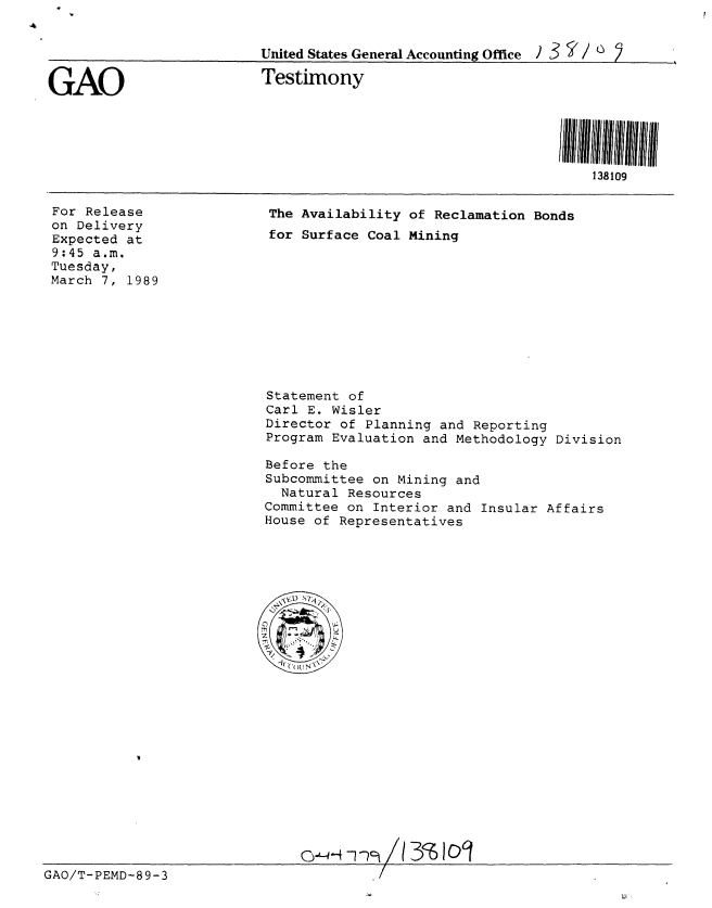 handle is hein.gao/gaobaaoqy0001 and id is 1 raw text is: 


                          United States General Accounting Office ) 3  ' /  2

GAO                       Testimony





                                                                  138109


For Release
on Delivery
Expected at
9:45 a.m.
Tuesday,
March 7, 1989


The Availability of Reclamation Bonds
for Surface Coal Mining


                           Statement of
                           Carl E. Wisler
                           Director of Planning and Reporting
                           Program Evaluation and Methodology Division

                           Before the
                           Subcommittee on Mining and
                             Natural Resources
                           Committee on Interior and Insular Affairs
                           House of Representatives

























GAO/T-PEMD-89-3


