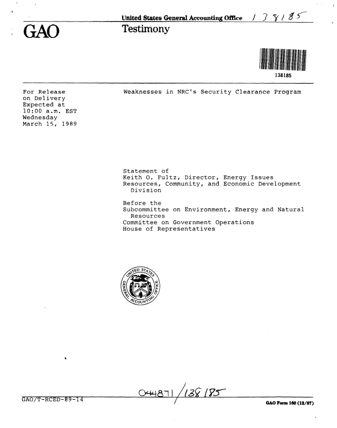 handle is hein.gao/gaobaaorh0001 and id is 1 raw text is: 

                         United States General Accounting Office  / 2  ( /  ' 5


GAO                      Testimony





                                                                 138185


For Release
on Delivery
Expected at
10:00 a.m. EST
Wednesday
March 15, 1989


Weaknesses in NRC's Security Clearance Program


Statement of
Keith 0. Fultz, Director, Energy Issues
Resources, Community, and Economic Development
  Division

Before the
Subcommittee on Environment, Energy and Natural
  Resources
Committee on Government Operations
House of Representatives


GAO/T-RCED-89-14


GAO Form 160 (12/87)


24448-11 113q /,7,5--


