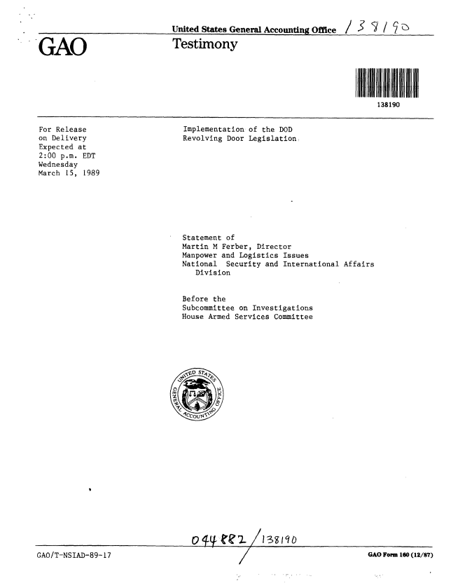 handle is hein.gao/gaobaaorj0001 and id is 1 raw text is: 


                              United States General Accounting Office / >    / 7

GAO                           Testimony





                                                                           138190


Implementation of the DOD
Revolving Door Legislation


For Release
on Delivery
Expected at
2:00 p.m. EDT
Wednesday
March 15, 1989


Statement of
Martin M Ferber, Director
Manpower and Logistics Issues
National Security and International Affairs
   Division


Before the
Subcommittee on Investigations
House Armed Services Committee


ov  ?. 3th


GAO Form 180 (12/87)


GAO/T-NSIAD-89-17


