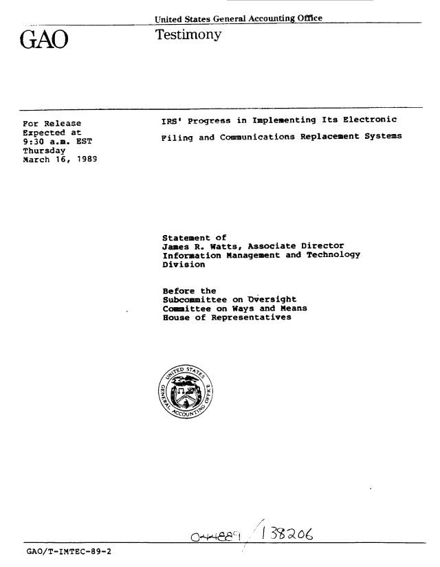 handle is hein.gao/gaobaaorm0001 and id is 1 raw text is: 
United States General Accounting Offie


GAO


Testimony


For Release
Expected at
9:30 a.m. EST
Thursday
March 16, 1989


IRS' Progress in Implementing Its Electronic

Filing and Communications Replacement Systems


Statement of
James R. Watts, Associate Director
Information Management and Technology
Division


Before the
Subcommittee on Dversight
Committee on Ways and Means
House of Representatives


GAO/T-IMTEC-89-2


