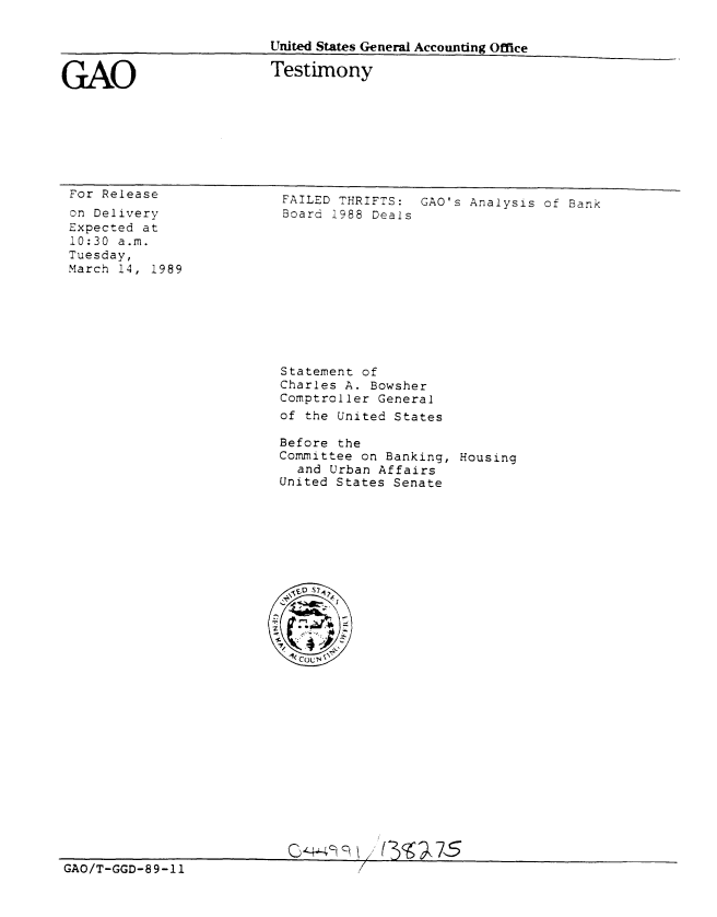 handle is hein.gao/gaobaaort0001 and id is 1 raw text is: 


United States General Accounting Office


GAO


Testimony


For Release
on Delivery
Expected at
10:30 a.m.
Tuesday,
March 14, 1989


FAILED THRIFTS: GAO's Analysis of Bank
Board 1988 Deals











Statement of
Charles A. Bowsher
Comptroller General
of the United States

Before the
Committee on Banking, Housing
  and Urban Affairs
United States Senate


GAO/T-GGD-89-11                     /


