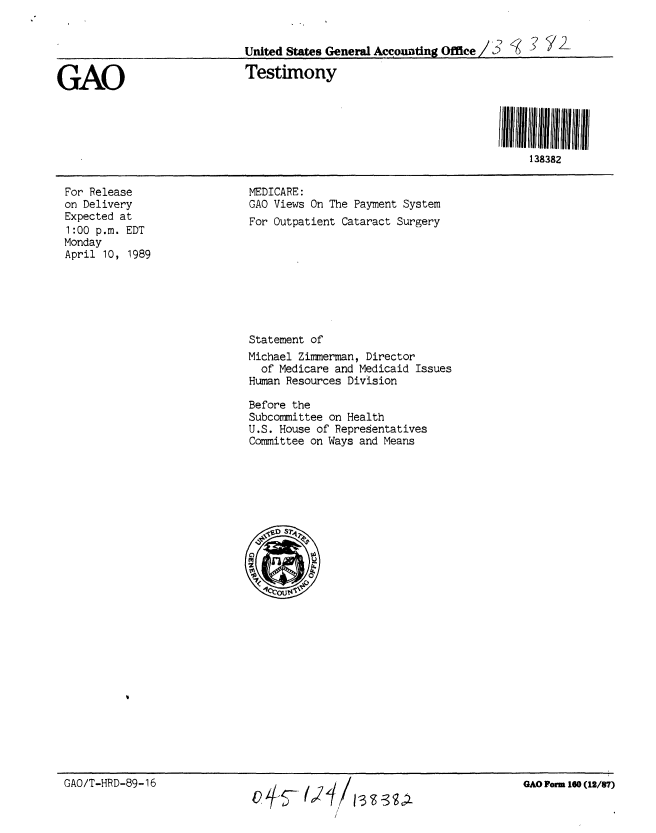 handle is hein.gao/gaobaaosi0001 and id is 1 raw text is: 


                             United States General Accounting Office /     -


GAO                          Testimony





                                                                          138382


For Release
on Delivery
Expected at
1:00 p.m. EDT
Monday
April 10, 1989


MEDICARE:
GAO Views On The Payment System
For Outpatient Cataract Surgery








Statement of
Michael Zimmerman, Director
  of Medicare and Medicaid Issues
Human Resources Division

Before the
Subcommittee on Health
U.S. House of Representatives
Committee on Ways and Means


GAO/T-HRD-89-16


GAO Form 160 (12/87)


4+S- U/1-3 9gA


