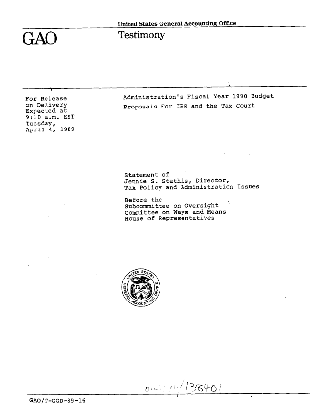 handle is hein.gao/gaobaaosm0001 and id is 1 raw text is: 


                         United States General Accounting Office


GAO                      Testimony


For Release
on Delivery
Expected at
9:20 a.m. EST
Tuesday,
April 4, 1989


Administration's Fiscal Year 1990 Budget
Proposals For IRS and the Tax Court


Statement of
Jennie S. Stathis, Director,
Tax Policy and Administration Issues

Before the
Subcommittee on Oversight
Committee on Ways and Means
House of Representatives


GAO/T-GGD-89-16


