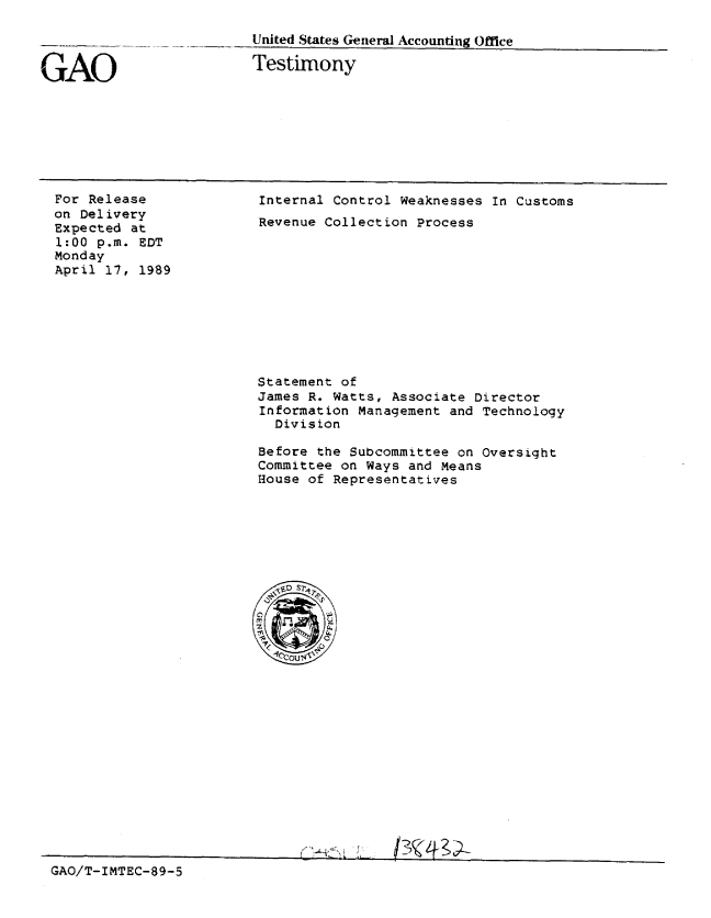 handle is hein.gao/gaobaaoso0001 and id is 1 raw text is: 



tAO


United States General Accounting Office

Testimony


For Release
on Delivery
Expected at
1:00 p.m. EDT
Monday
April 17, 1989


Internal Control Weaknesses In Customs
Revenue Collection Process


Statement of
James R. Watts, Associate Director
Information Management and Technology
  Division

Before the Subcommittee on Oversight
Committee on Ways and Means
House of Representatives


GAO/T-IMTEC-89-5


