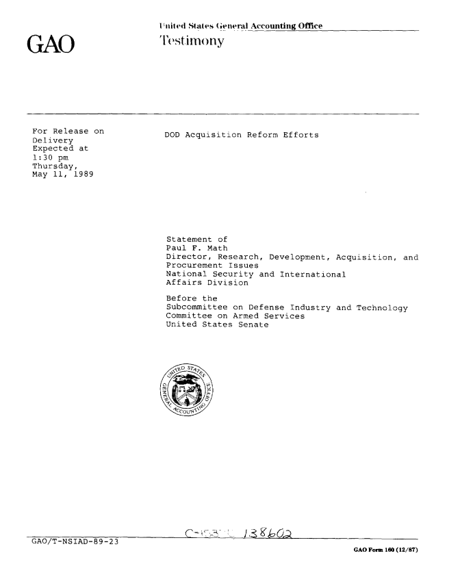 handle is hein.gao/gaobaaotw0001 and id is 1 raw text is: 

I 'nited States (eneral Accounting Office

lestirnony


GAO


For Release on
Delivery
Expected at
1:30 pm
Thursday,
May 11, 1989


DOD Acquisition Reform Efforts


Statement of
Paul F. Math
Director, Research, Development, Acquisition, and
Procurement Issues
National Security and International
Affairs Division

Before the
Subcommittee on Defense Industry and Technology
Committee on Armed Services
United States Senate


GAO/T-NSIAD-89-23
                                                               GAO Form 160 (12/87)


