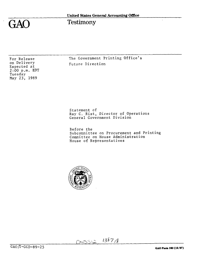 handle is hein.gao/gaobaaouq0001 and id is 1 raw text is: 


                          United States General Accounting Office


GAO                       Testimony


For Release
on Delivery
Expected at
2:00 p.m. EDT
Tuesday
May 23, 1989


The Government Printing Office's
Future Direction


Statement of
Ray C. Rist, Director of Operations
General Government Division


Before the
Subcommittee on Procurement and Printing
Committee on House Administration
House of Representatives







  r0 S7.
  77<9


(3 r ,


GAO '/-GGD-89-25


GAO orm 160 (12/87)


