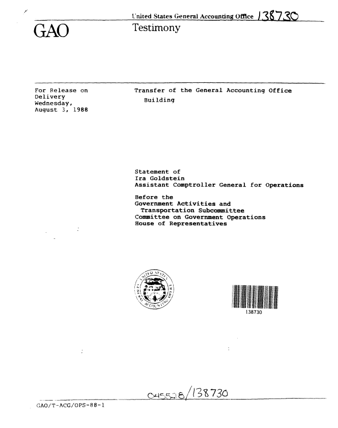 handle is hein.gao/gaobaaous0001 and id is 1 raw text is: 
United States General Accounting Office


GAO


Testimony


For Release on
Delivery
Wednesday,
August 3, 1988


Transfer of the General Accounting Office
   Building










Statement of
Ira Goldstein
Assistant Comptroller General for Operations

Before the
Government Activities and
  Transportation Subcommittee
Committee on Government Operations
House of Representatives













                             138730












      c~~-~w  / ~t-!31 7 30___


GAO/T-ACG/OPS-88- 1


