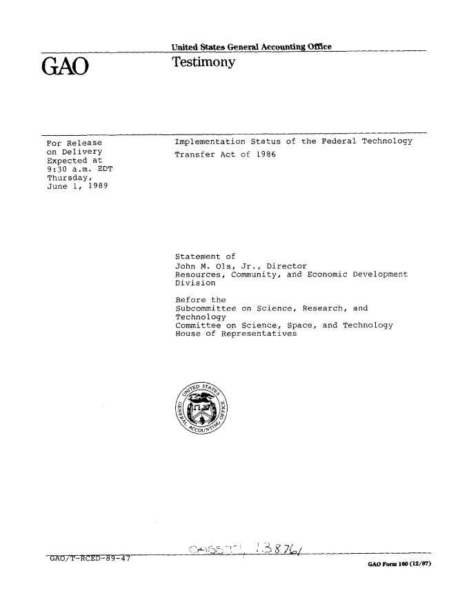 handle is hein.gao/gaobaaoux0001 and id is 1 raw text is: 




United States General Accounti-ng Office


GAO


Testimony


For Release
on Delivery
Expected at
9:30 a.m. EDT
Thursday,
June 1, 1989


Implementation Status of the Federal Technology
Transfer Act of 1986


Statement of
John M. Ols, Jr., Director
Resources, Community, and Economic Development
Division

Before the
Subcommittee on Science, Research, and
Technology
Committee on Science, Space, and Technology
House of Representatives


a


UAU/ T-H( tU-d6 O- 4 7


GAO Form 160 (12/87)


