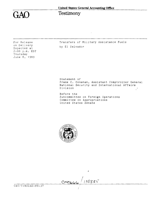 handle is hein.gao/gaobaaove0001 and id is 1 raw text is: 

United States General Accounting Office


GAO


Testimony


For Release
on Delivery
Expected at
2:00 p.m. EST
Thursday
June 8, 1989


Transfers of Military Assistance Fuels
by El Salvador











Statement of
Frank C. Conahan, Assistant Comptroller General
National Security and International Affairs
Division

Before the
Subcommittee on Foreign Operations
Committee on Appropriations
United States Senate


























            /


GAO/T-NSIAD-89-37


