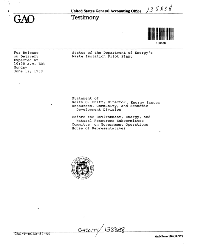 handle is hein.gao/gaobaaovf0001 and id is 1 raw text is: 

                         United States Gener l Accounting Office  )  3   '


GAO                      Testimony



                                                           ~ I I3i il
                                                               138838


For Release
on Delivery
Expected at
10:00 a.m. EDT
Monday
June 12, 1989


Status of the Department of Energy's
Waste Isolation Pilot Plant


Statement of
Keith 0. Fultz, Director, Energy Issues
Resources, Community, and Economic
  Development Division

Before the Environment, Energy, and
  Natural Resources Subcommittee
Committe on Government Operations
House of Representatives


&4,-L:   03Z


GAO/T-RCED-89-50


GAO Form 160 (12/87)


