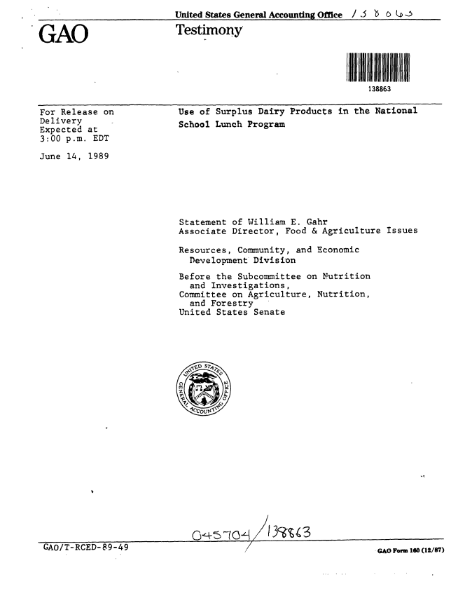 handle is hein.gao/gaobaaovj0001 and id is 1 raw text is:                           United States General Accounting Office / 3 ' C   .


GAO                       Testimony


                                                           i ll I II~fI883l
                                                              138863


For Release on
Delivery
Expected at
3:00 p.m. EDT

June 14, 1989


Use of Surplus Dairy Products in the National
School Lunch Program


Statement of William E. Gahr
Associate Director, Food & Agriculture Issues

Resources, Community, and Economic
  Development Division

Before the Subcommittee on Nutrition
  and Investigations,
Committee on Agriculture, Nutrition,
  and Forestry
United States Senate


GAO/T-RCED-89-49


GAO Form 160 (12/87)


/ <


