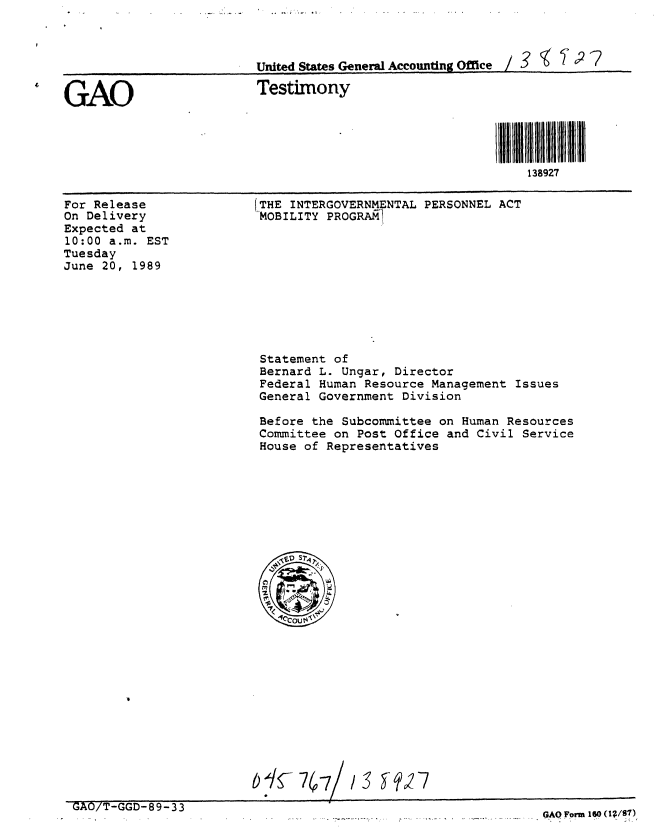 handle is hein.gao/gaobaaovt0001 and id is 1 raw text is: 



                          United States General Accounting O0ieI  ~~2


GAO                       Testimony




                                                              138927


For Release
On Delivery
Expected at
10:00 a.m. EST
Tuesday
June 20, 1989


(THE INTERGOVERNMENTAL PERSONNEL ACT
MOBILITY PROGRAM1


Statement of
Bernard L. Ungar, Director
Federal Human Resource Management Issues
General Government Division

Before the Subcommittee on Human Resources
Committee on Post Office and Civil Service
House of Representatives


GAO/T-GGD-89-33


GAO Form 160 (1;/87)


,,7                          /    -,)


