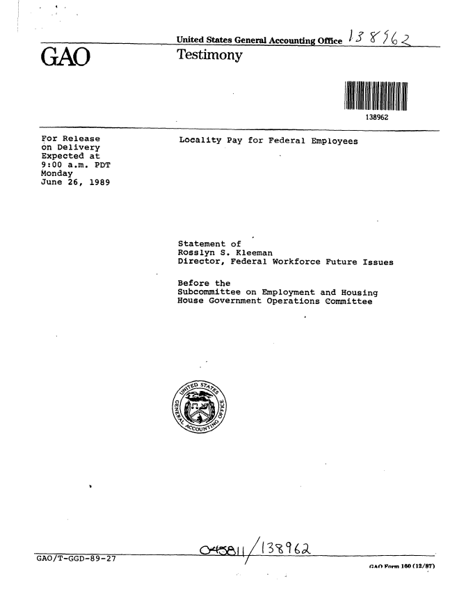handle is hein.gao/gaobaaovx0001 and id is 1 raw text is: 


                          United States General Accounting Office

GAO                       Testimony





                                                              138962


For Release
on Delivery
Expected at
9:00 a.m. PDT
Monday
June 26, 1989


Locality Pay for Federal Employees


Statement of
Rosslyn S. Kleeman
Director, Federal Workforce Future Issues

Before the
Subcommittee on Employment and Housing
House Government Operations Committee


C\4~Ai I


                               -   . I I/ / . . ..
GAO/T-GGD-89-27
                                             I                 (Afl Wm 160({12/87)


