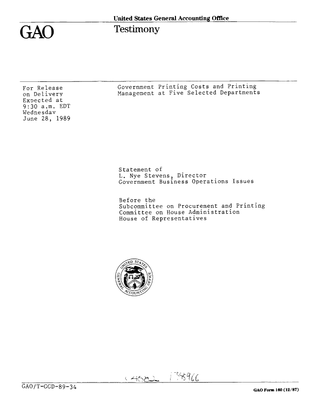 handle is hein.gao/gaobaaovy0001 and id is 1 raw text is: 

United States General Accounting Office


GAO


Testimony


For Release
on Delivery
Expected at
9:30 a.m. EDT
Wednesdav
June 28, 1989


Government Printing Costs and Printing
Management at Five Selected Departments


Statement of
L. Nye Stevens, Director
Government Business Operations Issues


Before the
Subcommittee on Procurement and Printing
Committee on House Administration
House of Representatives


GAO/T-GGD-89-34


GAO Form 160 (12/87)


