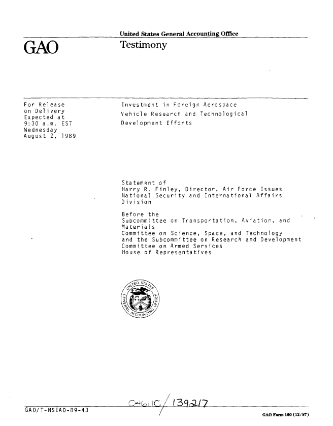 handle is hein.gao/gaobaaowr0001 and id is 1 raw text is: 



United States General Accounting Office


GAO


Testimony


For Release
on Delivery
Expected at
9:30 a.m. EST
Wednesday
August 2, 1989


Investment in Foreign Aerospace
Vehicle Research and Technological
Development Efforts


Statement of
Harry R. Finley, Director, Air Force Issues
National Security and International Affairs
Division

Before the
Subcommittee on Transportation, Aviation, and
Material s
Committee on Science, Space, and Technology
and the Subcommittee on Research and Development
Committee on Armed Services
House of Representatives


C~vUC/ 1341r2fl


GAO/T-NSIAD-89-43


GAO Form 160 (12/87)



