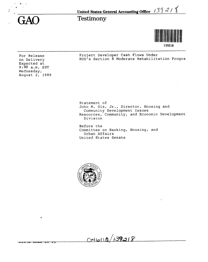 handle is hein.gao/gaobaaows0001 and id is 1 raw text is:   //.
V


GAO                       Testimony




                                                            i fll 3928l ll
                                                               139218


For Release
on Delivery
Expected at
9:00 a.m. EDT
Wednesday,
August 2, 1989


Project Developer Cash Flows Under
HUD's Section 8 Moderate Rehabilitation Progra


Statement of
John M. Ols, Jr., Director, Housing and
  Community Development Issues
Resources, Community, and Economic Development
  Division

Before the
Committee on Banking, Housing, and
  Urban Affairs
United States Senate


United States General Accountinu Office /3 '1 ~' /


