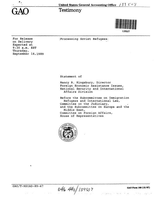 handle is hein.gao/gaobaaoxc0001 and id is 1 raw text is:                          United States General Accounting Office / 3 5 '2


GAO                       Testimony





                                                             139507


For Release
on Delivery
Expected at
9:30 a.m. EST
Thursday,
September 14,1989


iProcessing Soviet Refugees


Statement of

Nancy R. Kingsbury, Director
Foreign Economic Assistance Issues,
National Security and International
  Affairs Division

Before the Subcommittee on Immigration
  Refugees and International Law,
Committee on the Judiciary,
and the Subcommittee on Europe and the
  Middle East,
Committee on Foreign Affairs,
House of Representatives


GAO/T-NSIAD-89-47


GAO Form 160 (12/87)


o44 4'/L 39S6) 7


