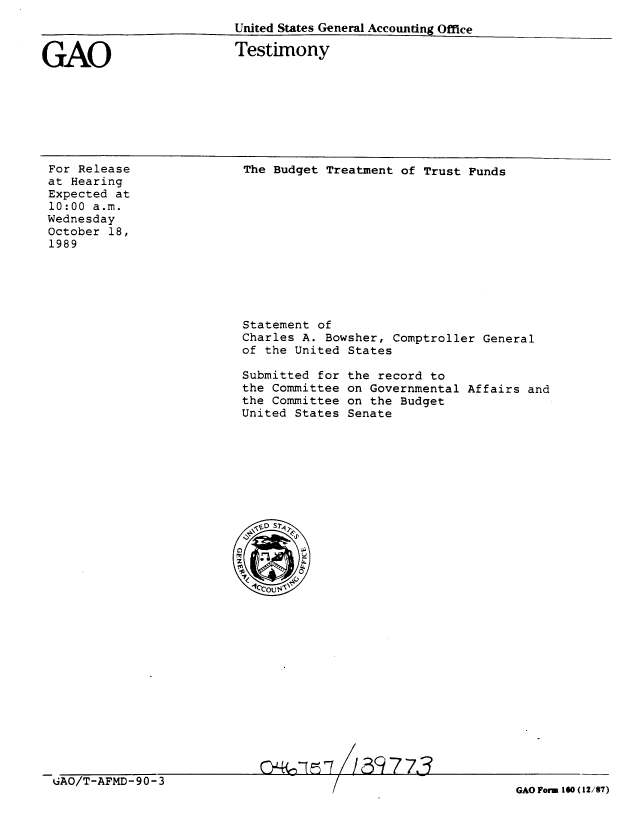 handle is hein.gao/gaobaaoyg0001 and id is 1 raw text is: 
United States General Accouinting Office


GAO


Testimony


For Release
at Hearing
Expected at
10:00 a.m.
Wednesday
October 18,
1989


The Budget Treatment of Trust Funds


Statement of
Charles A. Bowsher, Comptroller General
of the United States

Submitted for the record to
the Committee on Governmental Affairs and
the Committee on the Budget
United States Senate


&-, rD / 3 7-z-


GAO/T-AFMD-90-3


GAO Form 160 (12/87)


