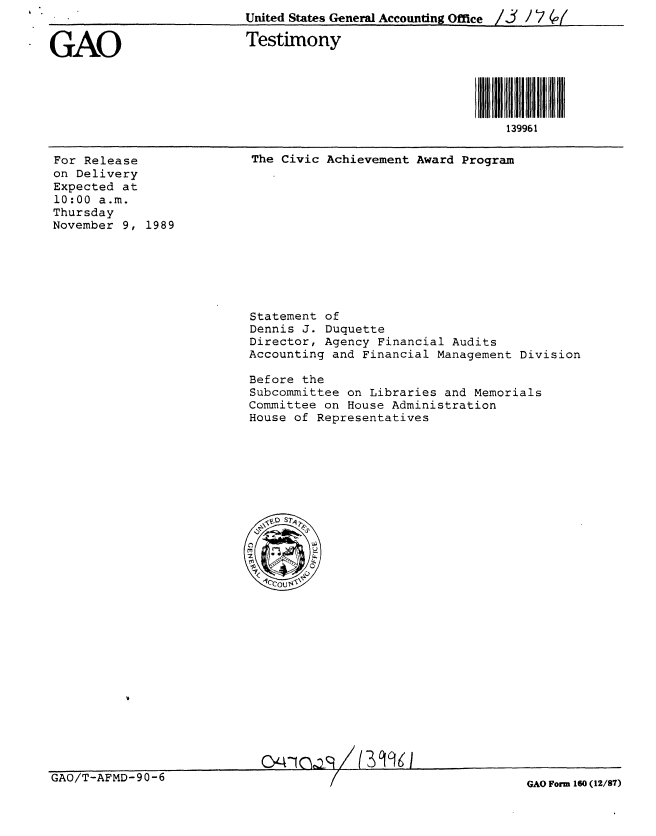 handle is hein.gao/gaobaaozq0001 and id is 1 raw text is: United States General Accounting Office /. / 7 (o(


GAO


Testimony


For Release
on Delivery
Expected at
10:00 a.m.
Thursday
November 9, 1989


The Civic Achievement Award Program


Statement of
Dennis J. Duquette
Director, Agency Financial Audits
Accounting and Financial Management Division

Before the
Subcommittee on Libraries and Memorials
Committee on House Administration
House of Representatives


Q/-AI()az(3r1 KI


GAO/T-AFMD-90-6


GAO Form 160 (12/87)


139961


