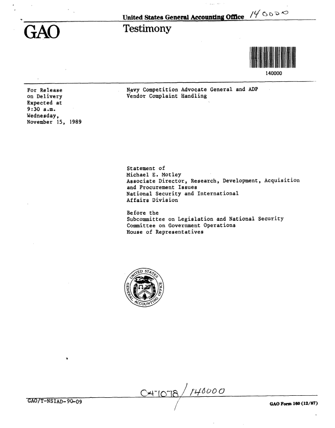 handle is hein.gao/gaobaaozu0001 and id is 1 raw text is: 

                              United States General Accounting Office 14G !'


GAO                           Testimony





                                                                          140000


For Release
on Delivery
Expected at
9:30 a.m.
Wednesday,
November 15, 1989


Navy Competition Advocate General and ADP
Vendor Complaint Handling


Statement of
Michael E. Motley
Associate Director, Research, Development, Acquisition
and Procurement Issues
National Security and International
Affairs Division

Before the
Subcommittee on Legislation and National Security
Committee on Government Operations
House of Representatives


C...c : /'im 1 60


GAO/T-NSlAD-90-09


GAO Form 160 (12/87)


