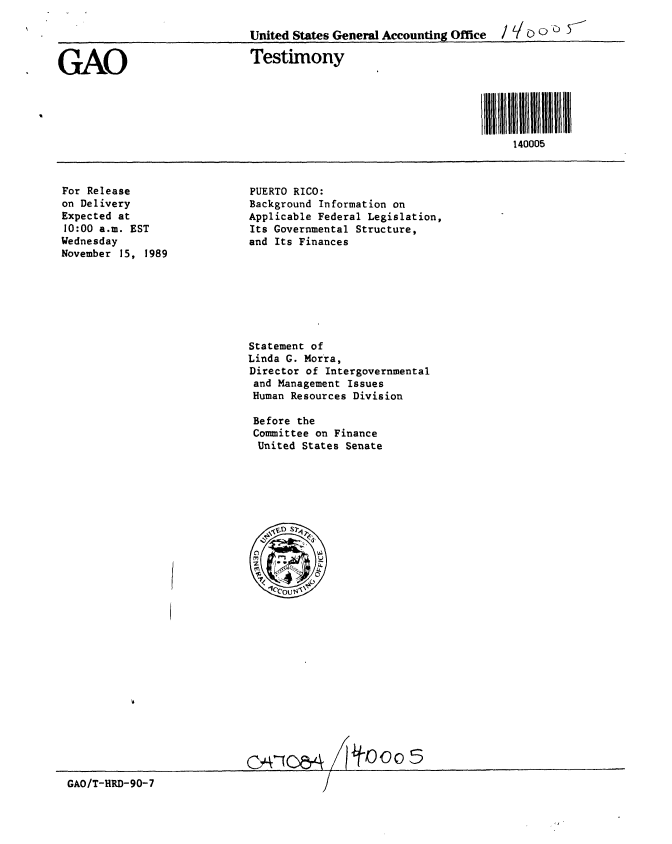 handle is hein.gao/gaobaaozw0001 and id is 1 raw text is: 




GAO


For Release
on Delivery
Expected at
10:00 a.m. EST
Wednesday
November 15, 1989


PUERTO RICO:
Background Information on
Applicable Federal Legislation,
Its Governmental Structure,
and Its Finances


Statement of
Linda G. Morra,
Director of Intergovernmental
and Management Issues
Human Resources Division

Before the
Committee on Finance
United States Senate


GAO/T-HRD-90-7


CA1OM&
   c n              ooI


United States General Accounting Office  / 'I > ) U

Testimony





                                    llltl 400II 5III111
                                        140005


