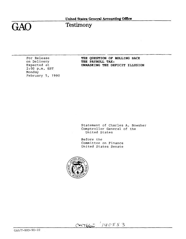 handle is hein.gao/gaobaapat0001 and id is 1 raw text is: 




United States General Accounting Office


GAO


Testimony


For Release
on Delivery
Expected at
2:00 p.m. EST
Monday
February 5, 1990


THE QUESTION OF ROLLING BACK
THE PAYROLL TAX:
UNMASKING THE DEFICIT ILLUSION


Statement of Charles A. Bowsher
Comptroller General of the
  United States

Before the
Committee on Finance
United States Senate


) 4 6 5-57 3


GAO/T-HRD-90- 10


