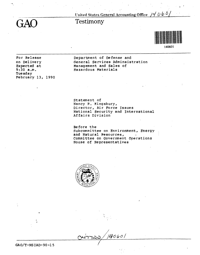 handle is hein.gao/gaobaapaz0001 and id is 1 raw text is: 


United States General Accounting Office ie/L b, 6/


GAO


Testimony


140601


For Release
on Delivery
Expected at
9:30 a.m.
Tuesday
February 13, 1990


Department of Defense and
General Services Adminsistration
Management and Sales of
Hazardous Materials


Statement of
Nancy P. Kingsbury,
Director, Air Force Issues
National Security and International
Affairs Division


Before the
Subcommittee on Environment, Energy
and Natural Resources,
Committee on Government Operations
House of Representatives


GAO/T-NS IAD- 90 -1 5


