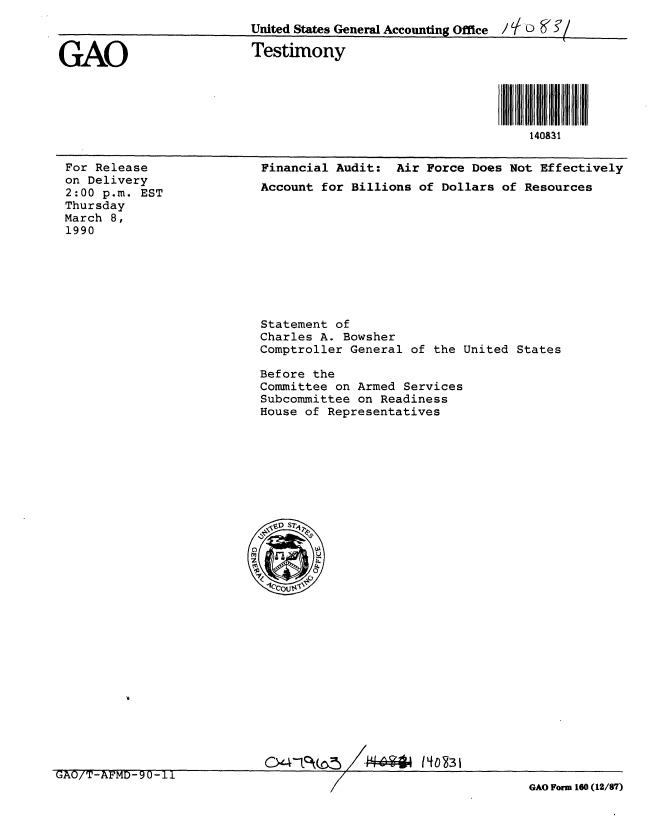 handle is hein.gao/gaobaapcd0001 and id is 1 raw text is: 
                         United States General Accounting Office / L D


GAO                      Testimony




                                                             140831


For Release
on Delivery
2:00 p.m. EST
Thursday
March 8,
1990


Financial Audit: Air Force Does Not Effectively
Account for Billions of Dollars of Resources


Statement of
Charles A. Bowsher
Comptroller General of the United States

Before the
Committee on Armed Services
Subcommittee on Readiness
House of Representatives


GAO/T-AFMD-90-11                    /   44I                  GAO Form 160 (12/87)


