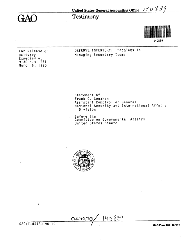 handle is hein.gao/gaobaapce0001 and id is 1 raw text is: 
                          United States General Accounting Office /7 LI D 2 /

GAO                       Testimony




                                                                 140839


For Release on
Delivery
Expected at
9:30 a.m. EST
March 6, 1990


DEFENSE INYENTOR; Problems in
Managing Seco.ndary Items


Statement of
Frank C. Conahan
Assistant Comptroller
National Security and
  Division


General
International Affairs


Before the
Committee on Governmental Affairs
United States Senate


GAO/T-NSIAD-90-19


GAO Form 160 (12/87)


