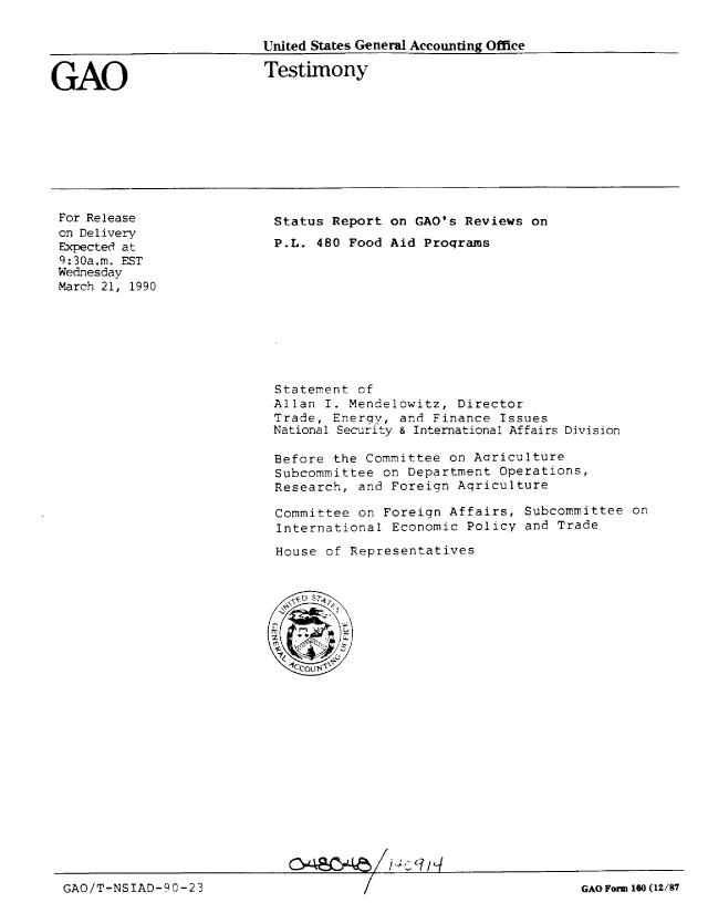 handle is hein.gao/gaobaapcw0001 and id is 1 raw text is: 

United States General Accounting Office


GAO


Testimony


For Release
on Delivery
Expected at
9:30a.m. EST
Wednesday
March 21, 1990


Status Report on GAO's Reviews on
P.L. 480 Food Aid Programs


Statement of
Allan I. Mendelowitz, Director
Trade, Energy, and Finance Issues
National Security & International Affairs Division

Before the Committee on Agriculture
Subcommittee on Department Operations,
Research, and Foreign Agriculture
Committee on Foreign Affairs, Subcommittee on

International Economic Policy and Trade

House of Representatives


                            o4ac.4~~ ]%9/g

GAO/T-NSIAD-P0-2 3                                               GAO Form 160 (12/87


GAOiT-NSIAD-90-23


GAO Formi 160 (12/87


