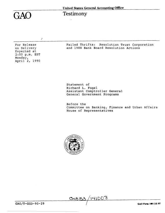 handle is hein.gao/gaobaapdo0001 and id is 1 raw text is: 
                         United States General Accounting Office


GAO                      Testimony


For Release
on Delivery
Expected at
2:00 p.m. EST
Monday,
April 2, 1990


Failed Thrifts: Resolution Trust Corporation
and 1988 Bank Board Resolution Actions


Statement of
Richard L. Fogel
Assistant Comptroller General
General Government Programs


Before the
Committee on Banking, Finance and Urban Affairs
House of Representatives


0'-k L16Pwo


GAO/T-GGD-90-29


GAO Form 100 (12/87



