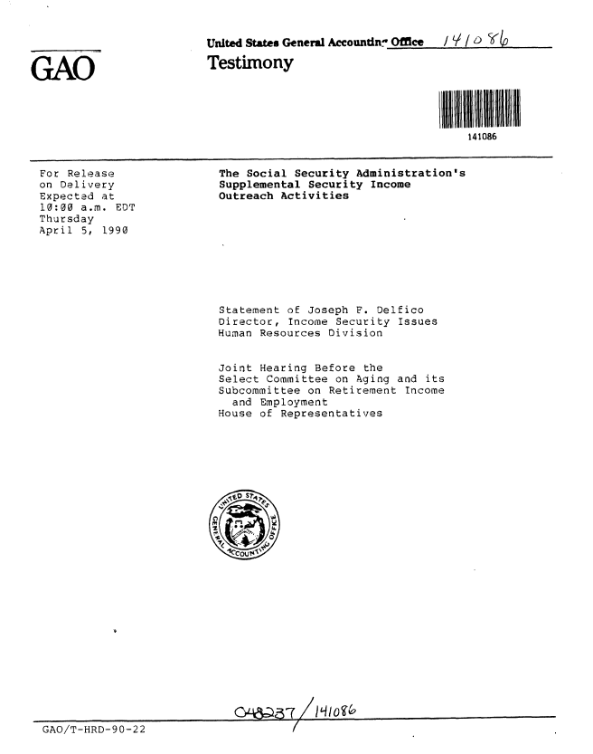 handle is hein.gao/gaobaapdx0001 and id is 1 raw text is: 


United States General Accountin- Offlce

Testimony


For Release
on Delivery
Expected at
10:00 a.m. EDT
Thursday
April 5, 1990


The Social Security Administration's
Supplemental Security Income
Outreach Activities


Statement of Joseph F. Delfico
Director, Income Security Issues
Human Resources Division


Joint Hearing Before the
Select Committee on Aging and its
Subcommittee on Retirement Income
  and Employment
House of Representatives


GAO/T-HRD-90-22


GAO


l 1111111111111
    141086


