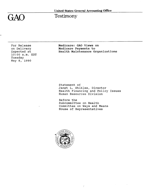handle is hein.gao/gaobaapfn0001 and id is 1 raw text is: 


United States General Accounting Office


GAO


Testimony


For Release
on Delivery
Expected at
10:00 a.m. EDT
Tuesday
May 8, 1990


Medicare: GAO Views on
Medicare Payments to
Health Maintenance Organizations


Statement of
Janet L. Shikles, Director
Health Financing and Policy Issues
Human Resources Division

Before the
Subcommittee on Health
Committee on Ways and Means
House of Representatives


