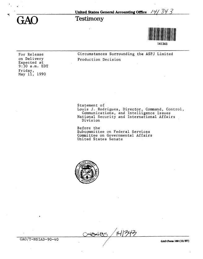 handle is hein.gao/gaobaapfp0001 and id is 1 raw text is: 

                          United States General Accounting Office / 92/ 3Y.?

GAO                       Testimony




                                                              141343


For Release
on Delivery
Expected at
9:30 a.m. EDT
Friday,
May 11, 1990


Circumstances Surrounding the ASPJ Limited
Production Decision


Statement of
Louis J. Rodrigues, Director, Command, Control,
  Communications, and Intelligence Issues
National Security and International Affairs
  Division

Before the
Subcommittee on Federal Services
Committee on Governmental Affairs
United States Senate


S /I


GAO/T-NSIAD-90-40


GAO Form 160 (12/87)


