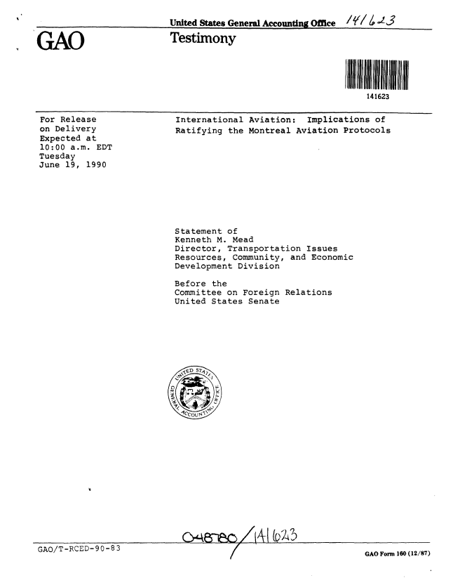 handle is hein.gao/gaobaaphe0001 and id is 1 raw text is: 
                          United States General Accounting Office  /,/ 3


GAO                       Testimony



                                                            il i i1111111 i i
                                                                141623


For Release
on Delivery
Expected at
10:00 a.m. EDT
Tuesday
June 19, 1990


International Aviation: Implications of
Ratifying the Montreal Aviation Protocols


Statement of
Kenneth M. Mead
Director, Transportation Issues
Resources, Community, and Economic
Development Division

Before the
Committee on Foreign Relations
United States Senate


GAO/T-RCED-90-83


GAO Form 160 (12/87)


C>48-p-n /, i w- 5


