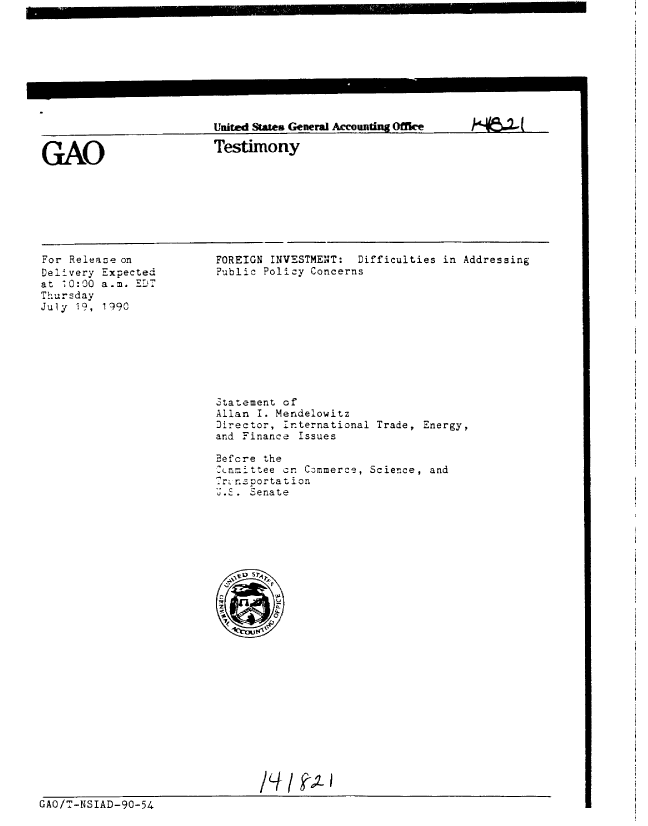 handle is hein.gao/gaobaapih0001 and id is 1 raw text is: 









United Swes General Accounting Office


Testimony


k/q&L


For Release on
Delivery Expected
at 10:0O a.m. ST
Thursday
July 19, 1990


FOREIGN INVESTMENT: Difficulties in Addressing
Public Policy Concerns


3tatement of
Allan I. Mendelowitz
Director, :nternational Trade, Energy,
and Finance Issues
Befcre the
-cnrmttee cn Commerce, Science, and
   n.Sortaion
U.E. -enate


GAO/T-NSIAD-90-54


GAO


