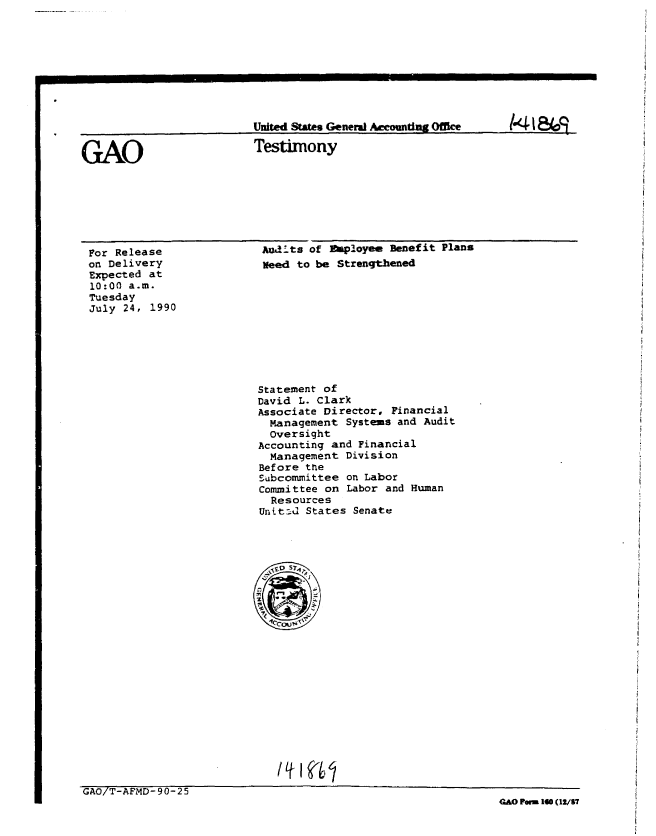 handle is hein.gao/gaobaapim0001 and id is 1 raw text is: 









United States General Accountng Office


Testimony


For Release
on Delivery
Expected at
10:00 a.m.
Tuesday
July 24, 1990


Audts of  !pioyee Benefit Plans
Need to be Strengthened


Statement of
David L. Clark
Associate Director, Financial
  Management Systems and Audit
  oversight
Accounting and Financial
  Management Division
Before thte
Subcommittee on Labor
Committee on Labor and Human
  Resources
Unit-- States Senate


GAO/T-AFMD-90-25
                                                               GAO Fan 10 (12/57


GAO


141 &4o9


