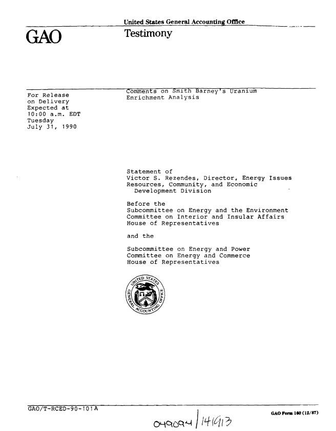 handle is hein.gao/gaobaapiu0001 and id is 1 raw text is: 

United States General Accounting Office


GAO


Testimony


For Release
on Delivery
Expected at
10:00 a.m. EDT
Tuesday
July 31, 1990


Comments on Smith Barney's Uranium
Enrichment Analysis


Statement of
Victor S. Rezendes, Director, Energy Issues
Resources, Community, and Economic
  Development Division

Before the
Subcommittee on Energy and the Environment
Committee on Interior and Insular Affairs
House of Representatives

and the

Subcommittee on Energy and Power
Committee on Energy and Commerce
House of Representatives


GAO/T-RCED-90-101A


Oc~c?   II( /Aj47


GAO Form 160 (12/87)


