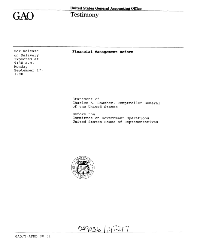 handle is hein.gao/gaobaapjo0001 and id is 1 raw text is: 
United States General Accounting Office


GAO


Testimony


For Release
on Delivery
Expected at
9:30 a.m.
Monday
September 17,
1990


Financial Management Reform


Statement of
Charles A. Bowsher. Comptroller General
of the United States

Before the
Committee on Government Operations
United States House of Representatives


GAO/T-AFMD--9 0-31


