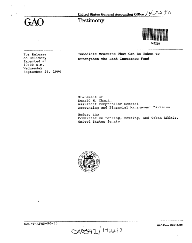handle is hein.gao/gaobaapjz0001 and id is 1 raw text is: 


                          United States General Accountng Office /   0


GAO                       Testimony




                                                            142290


For Release
on Delivery
Expected at
10:00 a.m.
Wednesday
September 26, 1990


Immediate Measures That Can Be Taken to
Strengthen the Bank Insurance Fund


Statement of
Donald H. Chapin
Assistant Comptroller General
Accounting and Financial Management Division

Before the
Committee on Banking, Housing, and Urban Affairs
United States Senate


GAO/T-AFMD-90-33


GAO Form 160 (12/87)


